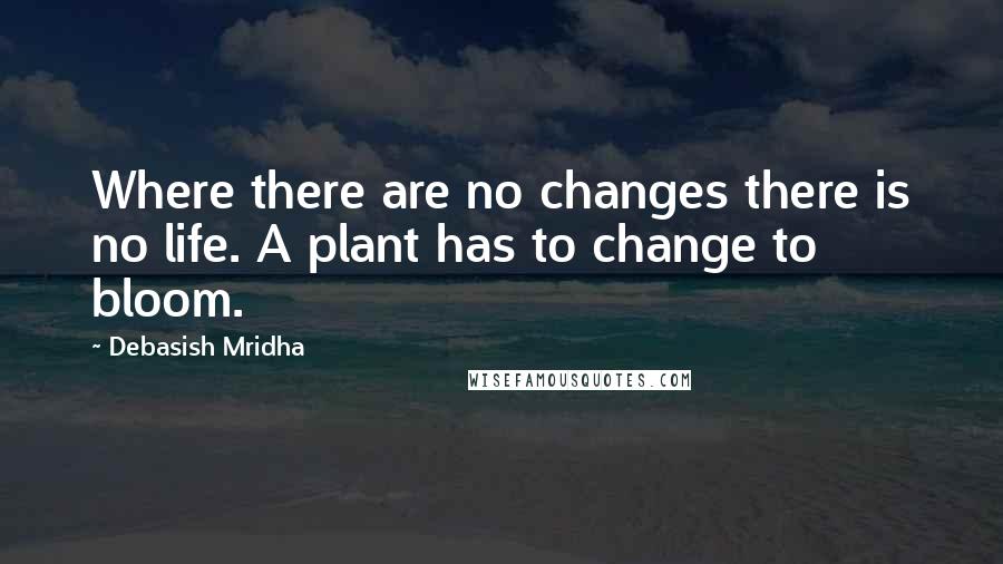 Debasish Mridha Quotes: Where there are no changes there is no life. A plant has to change to bloom.