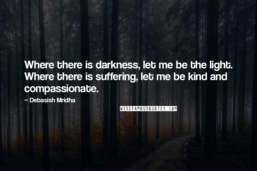 Debasish Mridha Quotes: Where there is darkness, let me be the light. Where there is suffering, let me be kind and compassionate.