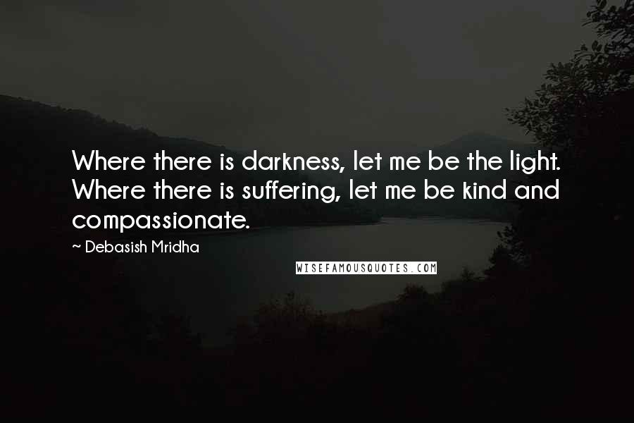 Debasish Mridha Quotes: Where there is darkness, let me be the light. Where there is suffering, let me be kind and compassionate.