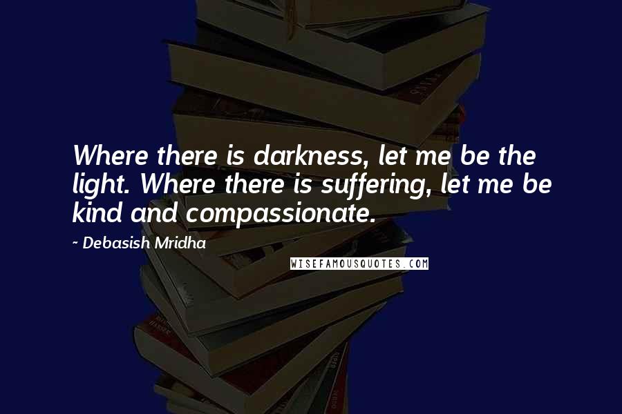 Debasish Mridha Quotes: Where there is darkness, let me be the light. Where there is suffering, let me be kind and compassionate.