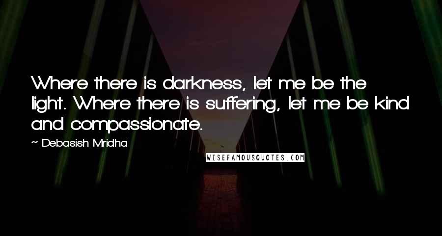 Debasish Mridha Quotes: Where there is darkness, let me be the light. Where there is suffering, let me be kind and compassionate.