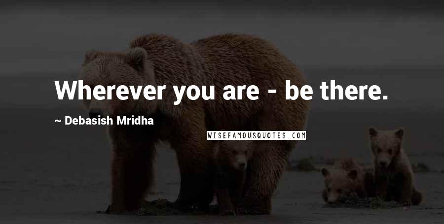 Debasish Mridha Quotes: Wherever you are - be there.