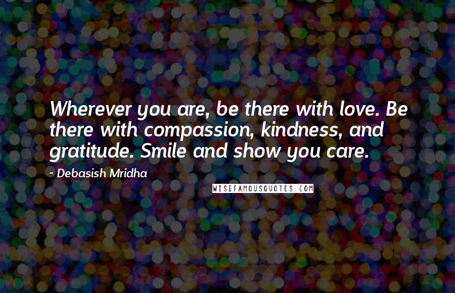 Debasish Mridha Quotes: Wherever you are, be there with love. Be there with compassion, kindness, and gratitude. Smile and show you care.