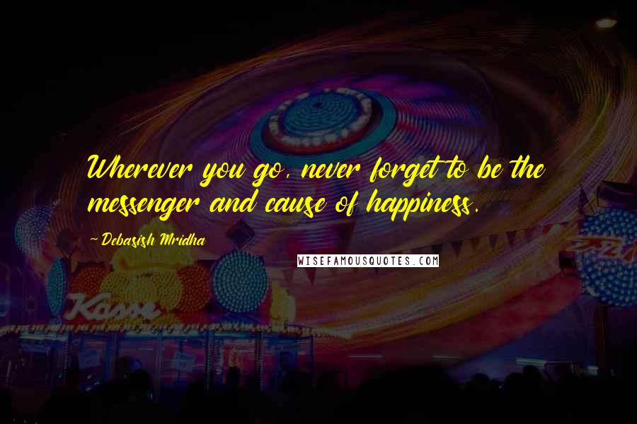 Debasish Mridha Quotes: Wherever you go, never forget to be the messenger and cause of happiness.