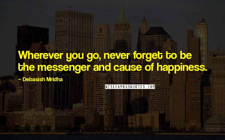 Debasish Mridha Quotes: Wherever you go, never forget to be the messenger and cause of happiness.