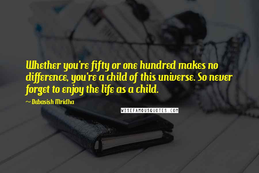 Debasish Mridha Quotes: Whether you're fifty or one hundred makes no difference, you're a child of this universe. So never forget to enjoy the life as a child.
