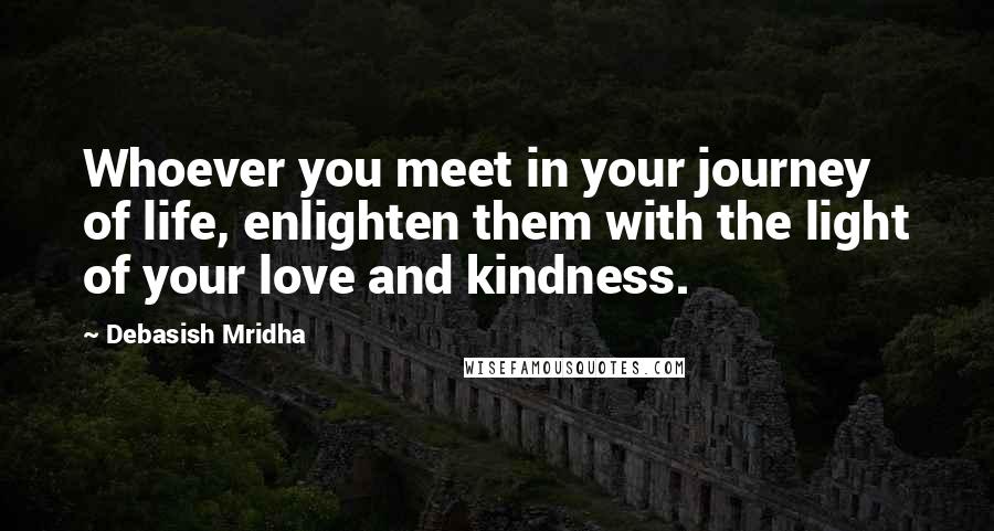 Debasish Mridha Quotes: Whoever you meet in your journey of life, enlighten them with the light of your love and kindness.