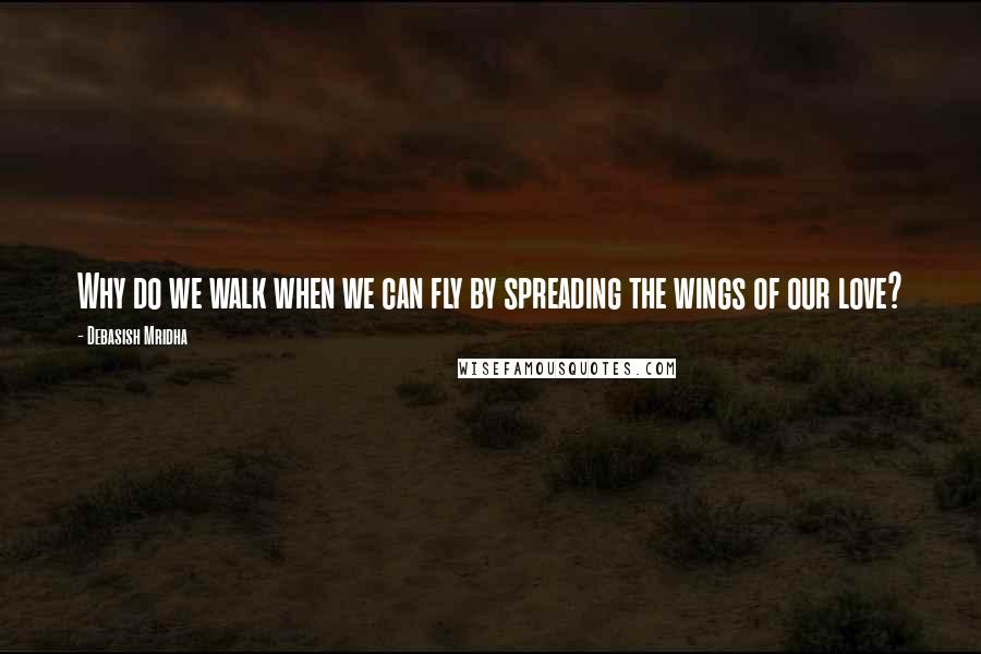 Debasish Mridha Quotes: Why do we walk when we can fly by spreading the wings of our love?