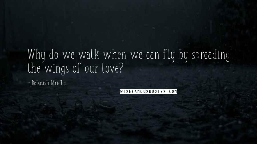 Debasish Mridha Quotes: Why do we walk when we can fly by spreading the wings of our love?