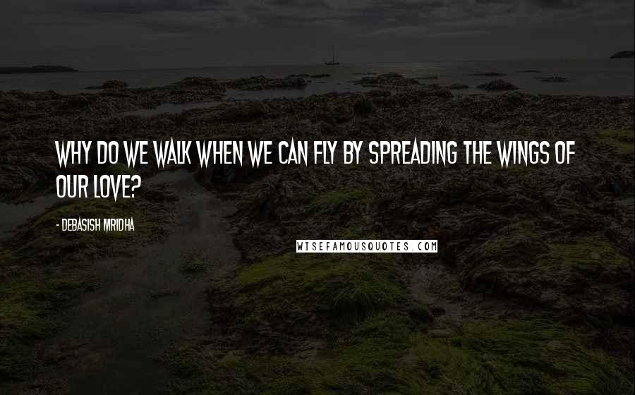 Debasish Mridha Quotes: Why do we walk when we can fly by spreading the wings of our love?