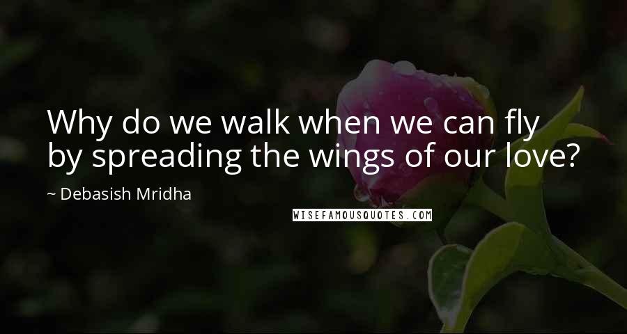 Debasish Mridha Quotes: Why do we walk when we can fly by spreading the wings of our love?