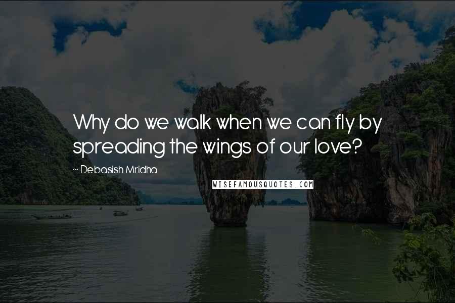 Debasish Mridha Quotes: Why do we walk when we can fly by spreading the wings of our love?