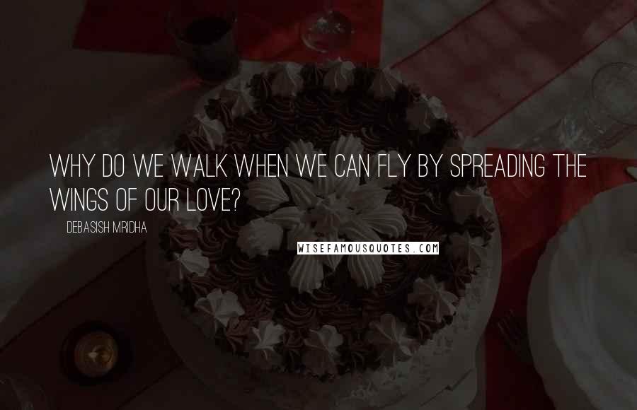 Debasish Mridha Quotes: Why do we walk when we can fly by spreading the wings of our love?