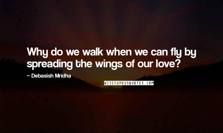 Debasish Mridha Quotes: Why do we walk when we can fly by spreading the wings of our love?