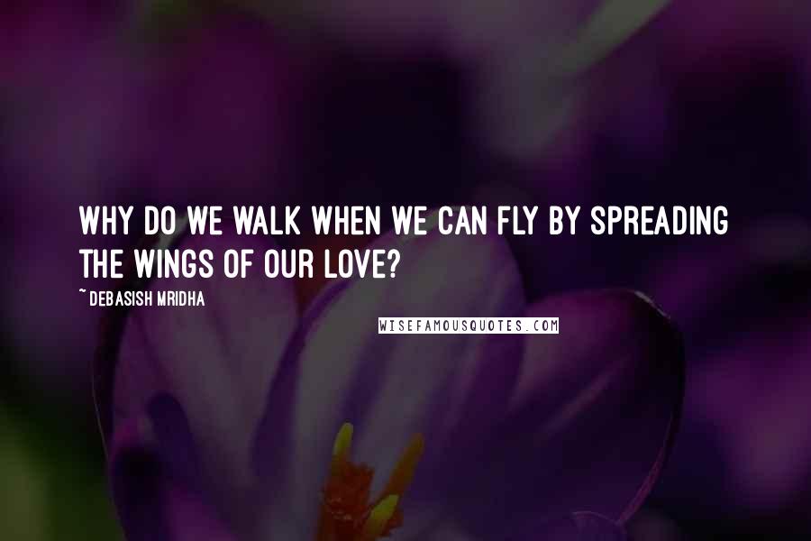 Debasish Mridha Quotes: Why do we walk when we can fly by spreading the wings of our love?