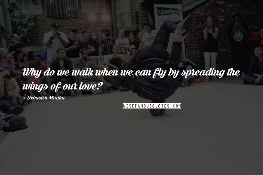 Debasish Mridha Quotes: Why do we walk when we can fly by spreading the wings of our love?