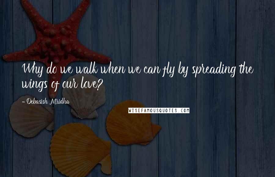 Debasish Mridha Quotes: Why do we walk when we can fly by spreading the wings of our love?