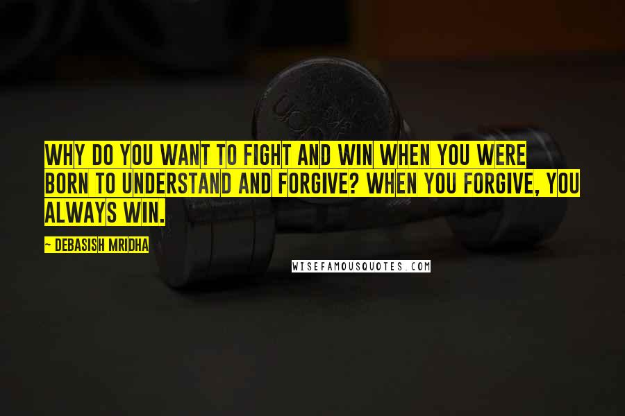 Debasish Mridha Quotes: Why do you want to fight and win when you were born to understand and forgive? When you forgive, you always win.