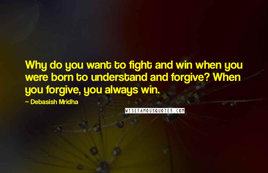 Debasish Mridha Quotes: Why do you want to fight and win when you were born to understand and forgive? When you forgive, you always win.