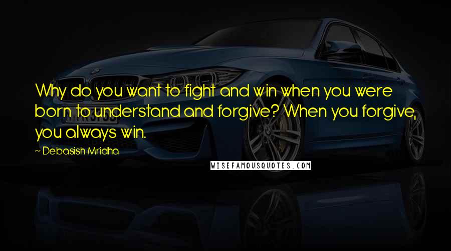 Debasish Mridha Quotes: Why do you want to fight and win when you were born to understand and forgive? When you forgive, you always win.