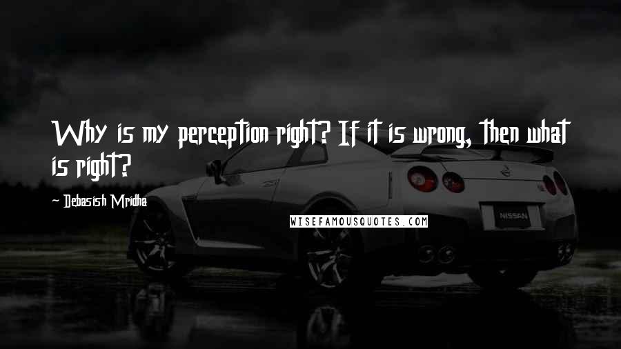 Debasish Mridha Quotes: Why is my perception right? If it is wrong, then what is right?