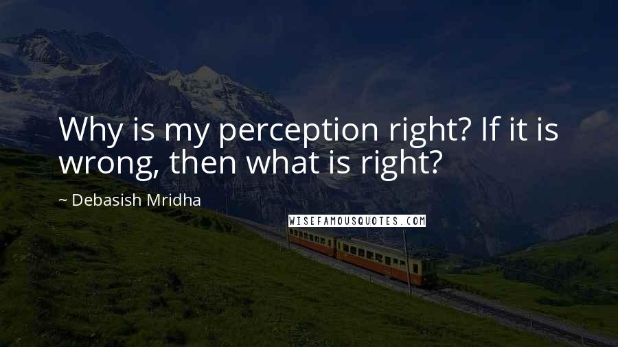 Debasish Mridha Quotes: Why is my perception right? If it is wrong, then what is right?