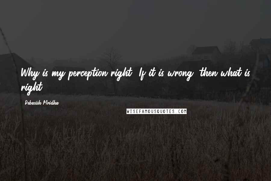 Debasish Mridha Quotes: Why is my perception right? If it is wrong, then what is right?