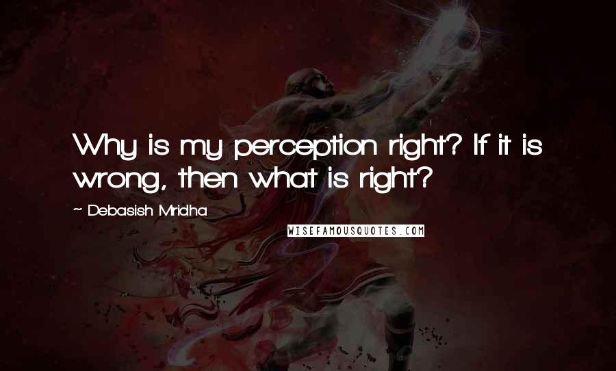 Debasish Mridha Quotes: Why is my perception right? If it is wrong, then what is right?