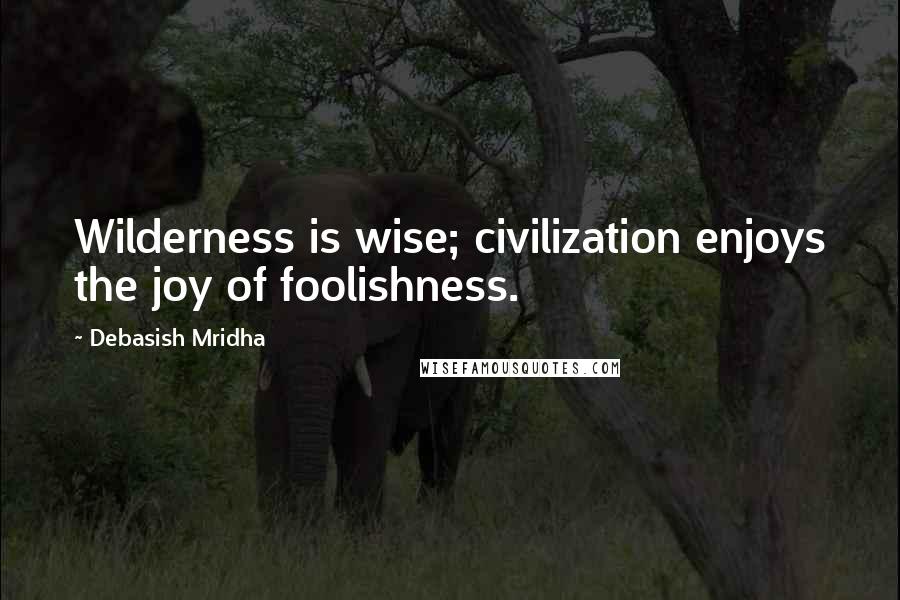 Debasish Mridha Quotes: Wilderness is wise; civilization enjoys the joy of foolishness.