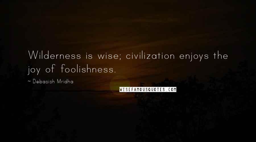 Debasish Mridha Quotes: Wilderness is wise; civilization enjoys the joy of foolishness.