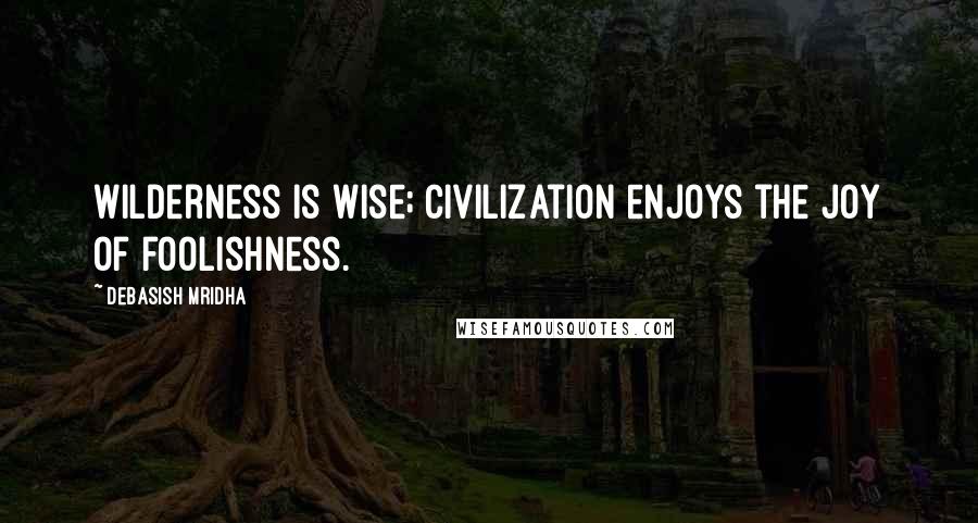 Debasish Mridha Quotes: Wilderness is wise; civilization enjoys the joy of foolishness.