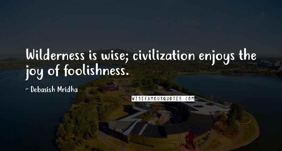 Debasish Mridha Quotes: Wilderness is wise; civilization enjoys the joy of foolishness.