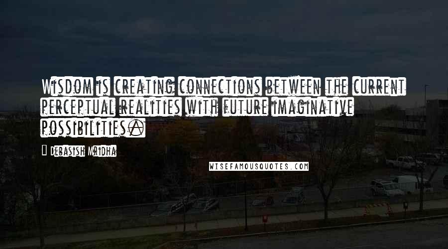 Debasish Mridha Quotes: Wisdom is creating connections between the current perceptual realities with future imaginative possibilities.