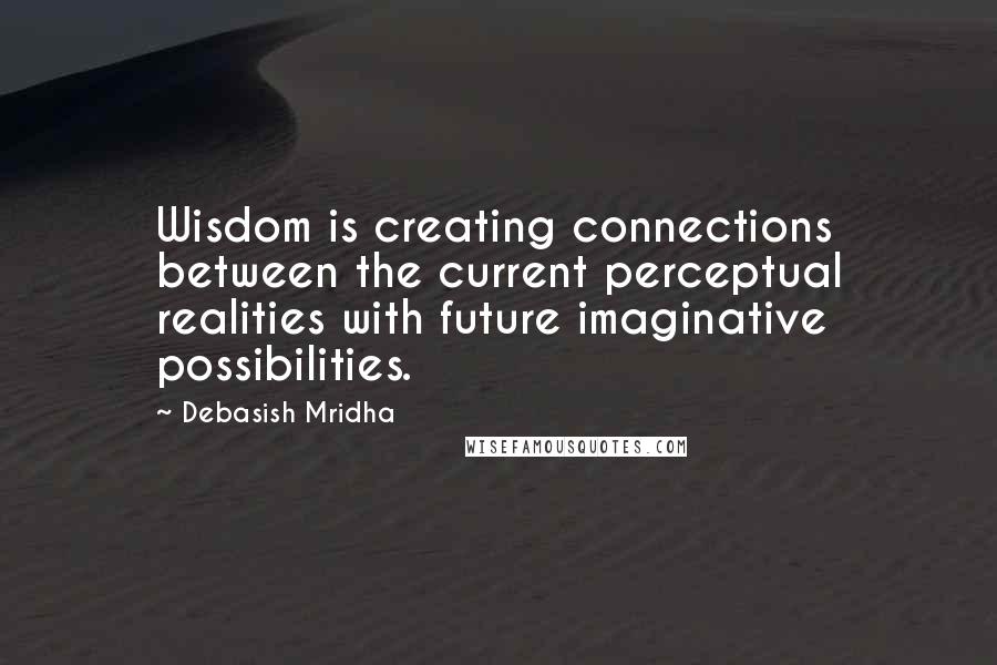 Debasish Mridha Quotes: Wisdom is creating connections between the current perceptual realities with future imaginative possibilities.