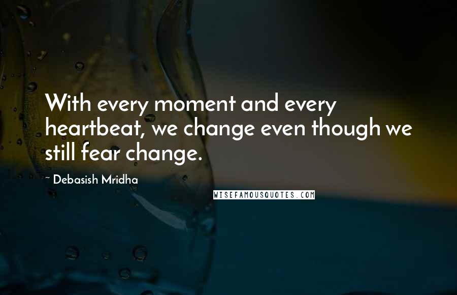 Debasish Mridha Quotes: With every moment and every heartbeat, we change even though we still fear change.