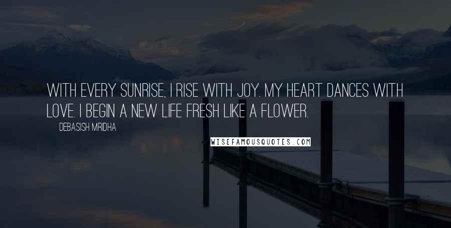 Debasish Mridha Quotes: With every sunrise, I rise with joy. My heart dances with love. I begin a new life fresh like a flower.