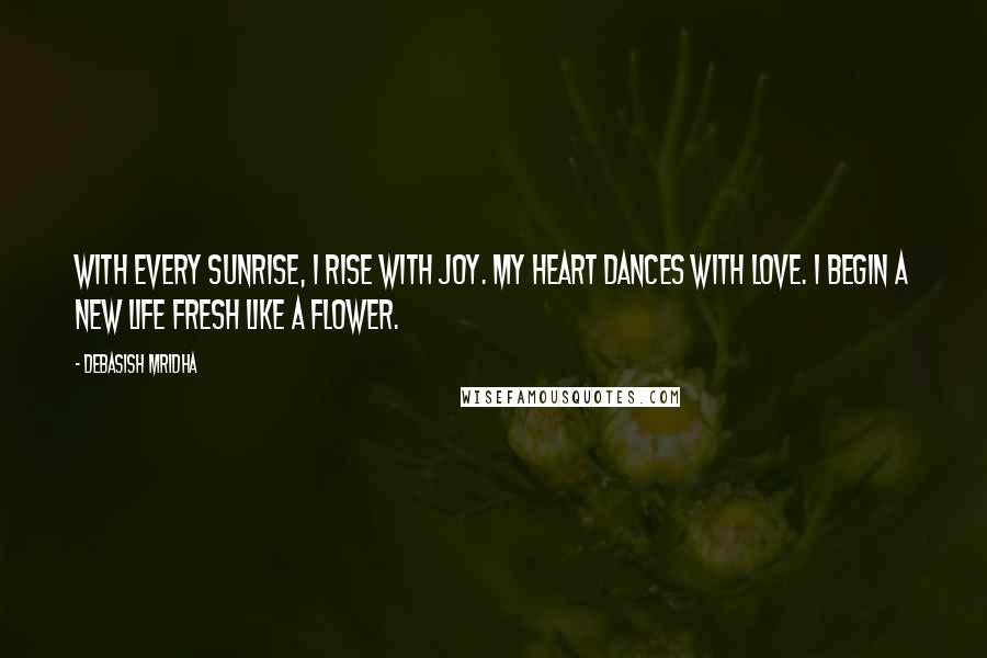 Debasish Mridha Quotes: With every sunrise, I rise with joy. My heart dances with love. I begin a new life fresh like a flower.