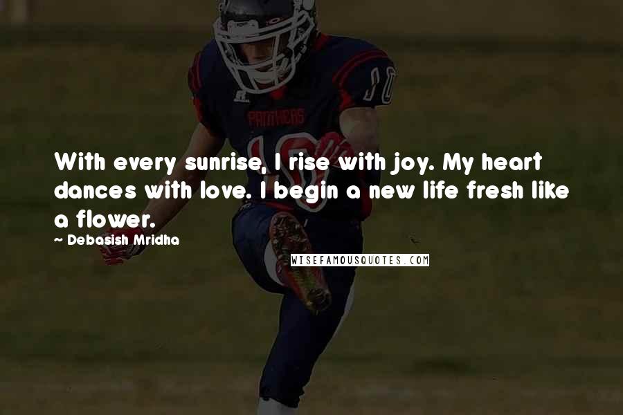 Debasish Mridha Quotes: With every sunrise, I rise with joy. My heart dances with love. I begin a new life fresh like a flower.