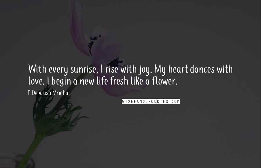 Debasish Mridha Quotes: With every sunrise, I rise with joy. My heart dances with love. I begin a new life fresh like a flower.