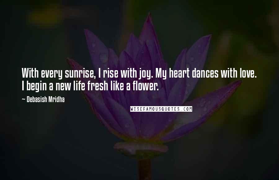 Debasish Mridha Quotes: With every sunrise, I rise with joy. My heart dances with love. I begin a new life fresh like a flower.