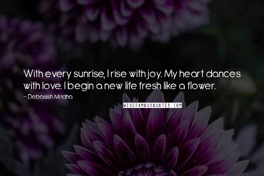 Debasish Mridha Quotes: With every sunrise, I rise with joy. My heart dances with love. I begin a new life fresh like a flower.