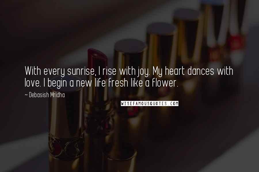 Debasish Mridha Quotes: With every sunrise, I rise with joy. My heart dances with love. I begin a new life fresh like a flower.