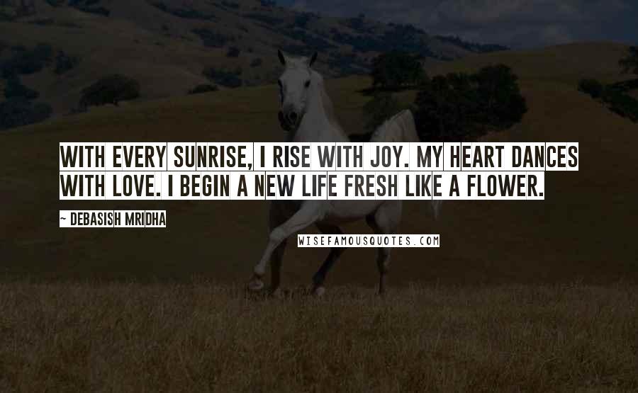 Debasish Mridha Quotes: With every sunrise, I rise with joy. My heart dances with love. I begin a new life fresh like a flower.