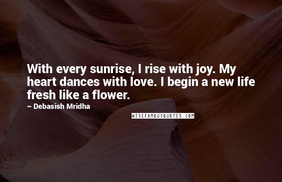 Debasish Mridha Quotes: With every sunrise, I rise with joy. My heart dances with love. I begin a new life fresh like a flower.