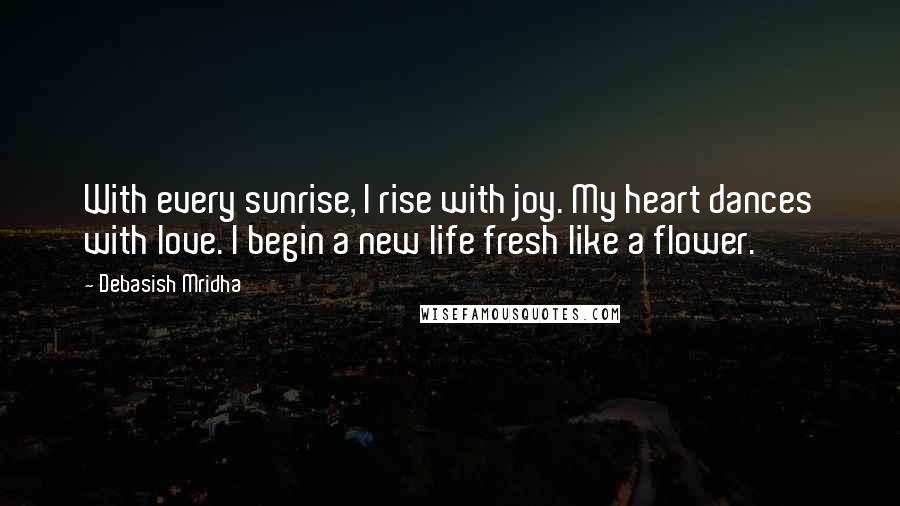 Debasish Mridha Quotes: With every sunrise, I rise with joy. My heart dances with love. I begin a new life fresh like a flower.