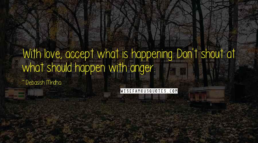 Debasish Mridha Quotes: With love, accept what is happening. Don't shout at what should happen with anger.