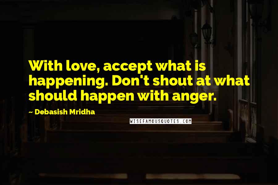 Debasish Mridha Quotes: With love, accept what is happening. Don't shout at what should happen with anger.