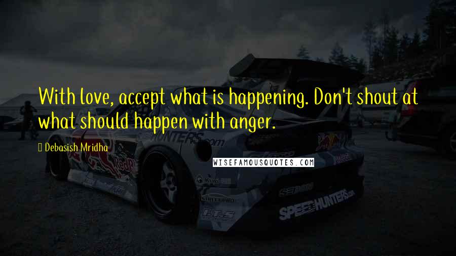 Debasish Mridha Quotes: With love, accept what is happening. Don't shout at what should happen with anger.