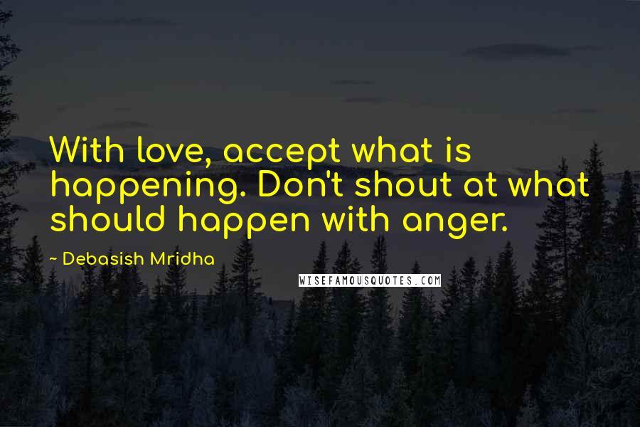 Debasish Mridha Quotes: With love, accept what is happening. Don't shout at what should happen with anger.