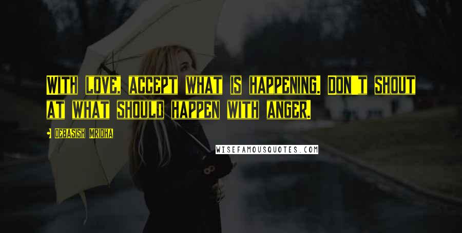 Debasish Mridha Quotes: With love, accept what is happening. Don't shout at what should happen with anger.